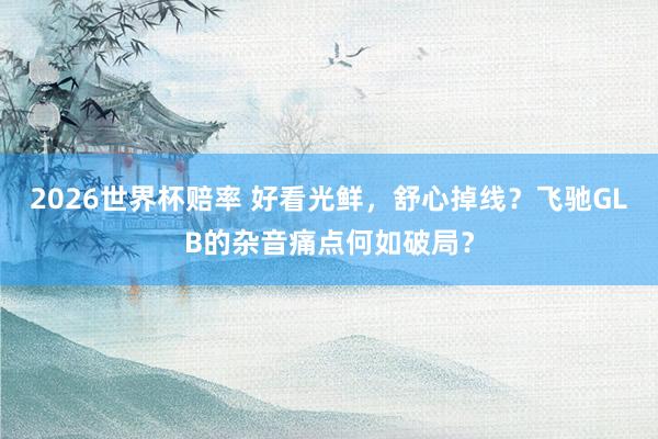 2026世界杯赔率 好看光鲜，舒心掉线？飞驰GLB的杂音痛点何如破局？