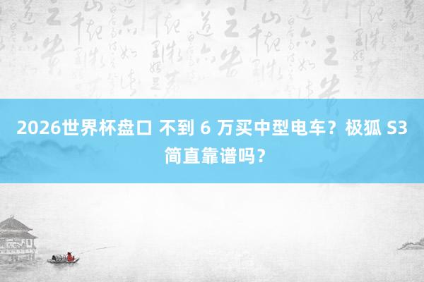 2026世界杯盘口 不到 6 万买中型电车?极狐 S3 简直靠谱吗?