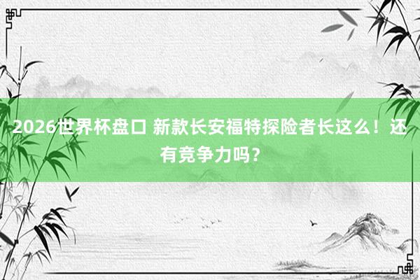 2026世界杯盘口 新款长安福特探险者长这么！还有竞争力吗？