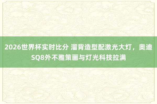 2026世界杯实时比分 溜背造型配激光大灯,奥迪SQ8外不雅策画与灯光科技拉满