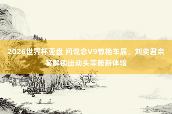 2026世界杯亚盘 问说念V9惊艳车展，刘奕君亲鉴解锁出动头等舱新体验