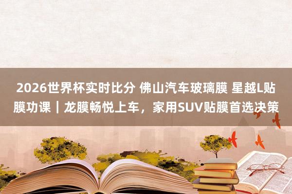 2026世界杯实时比分 佛山汽车玻璃膜 星越L贴膜功课｜龙膜畅悦上车，家用SUV贴膜首选决策