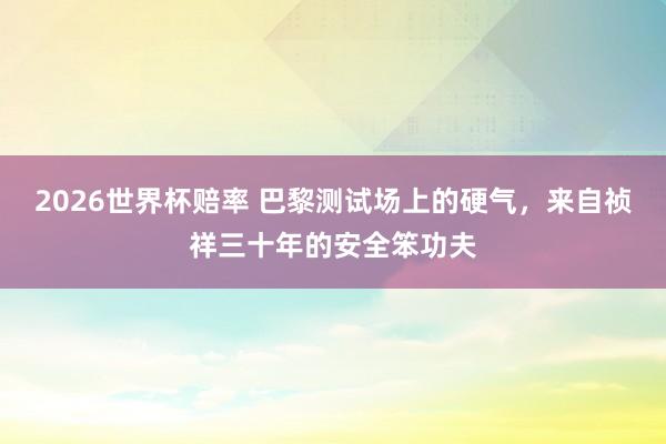 2026世界杯赔率 巴黎测试场上的硬气，来自祯祥三十年的安全笨功夫