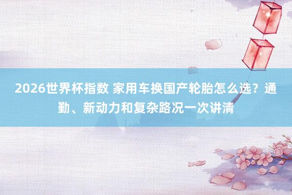 2026世界杯指数 家用车换国产轮胎怎么选？通勤、新动力和复杂路况一次讲清