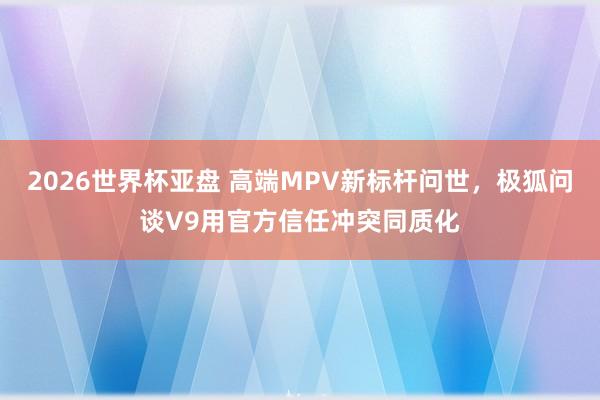 2026世界杯亚盘 高端MPV新标杆问世,极狐问谈V9用官方信任冲突同质化