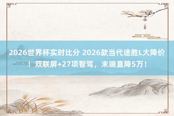2026世界杯实时比分 2026款当代途胜L大降价!双联屏+27项智驾,末端直降5万!