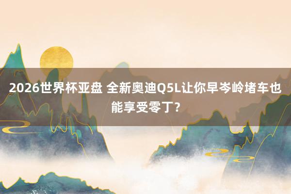 2026世界杯亚盘 全新奥迪Q5L让你早岑岭堵车也能享受零丁？