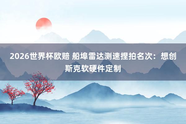 2026世界杯欧赔 船埠雷达测速捏拍名次：想创斯克软硬件定制