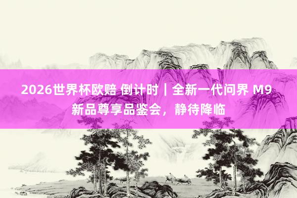 2026世界杯欧赔 倒计时|全新一代问界 M9 新品尊享品鉴会,静待降临