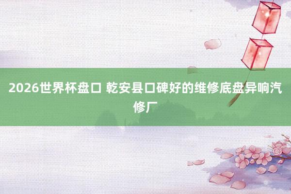 2026世界杯盘口 乾安县口碑好的维修底盘异响汽修厂