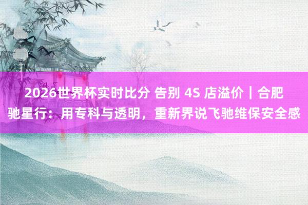 2026世界杯实时比分 告别 4S 店溢价｜合肥驰星行：用专科与透明，重新界说飞驰维保安全感