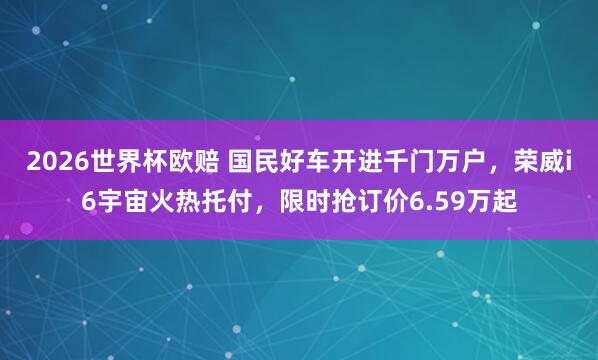 2026世界杯欧赔 国民好车开进千门万户,荣威i6宇宙火热托付,限时抢订价6.59万起