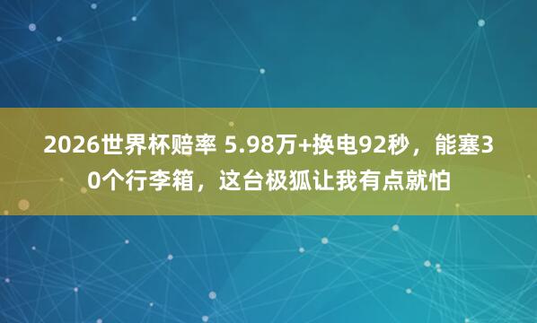 2026世界杯赔率 5.98万+换电92秒，能塞30个行李箱，这台极狐让我有点就怕