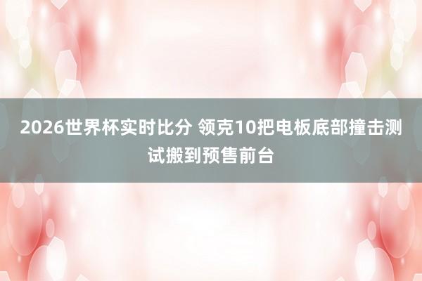 2026世界杯实时比分 领克10把电板底部撞击测试搬到预售前台