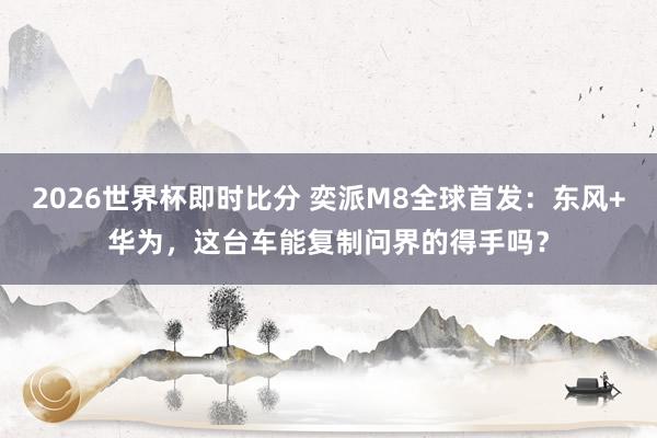 2026世界杯即时比分 奕派M8全球首发:东风+华为,这台车能复制问界的得手吗?