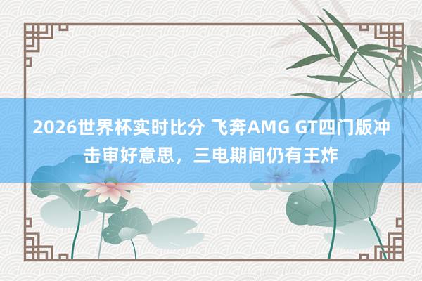 2026世界杯实时比分 飞奔AMG GT四门版冲击审好意思，三电期间仍有王炸
