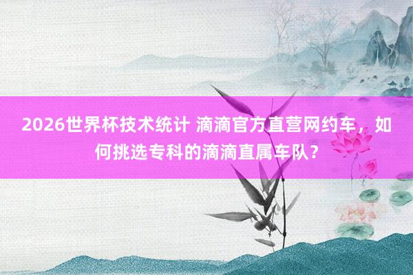 2026世界杯技术统计 滴滴官方直营网约车，如何挑选专科的滴