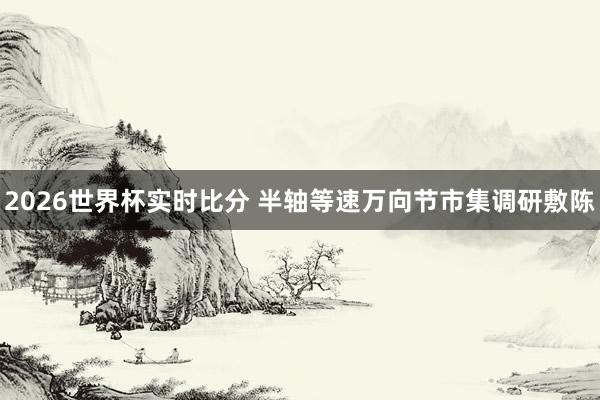 2026世界杯实时比分 半轴等速万向节市集调研敷陈