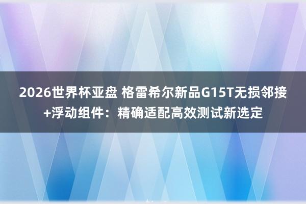 2026世界杯亚盘 格雷希尔新品G15T无损邻接+浮动组件:精确适配高效测试新选定