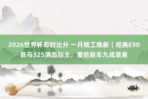 2026世界杯即时比分 一月精工焕新｜经典E90良马325满血回生，重拾新车九成景象