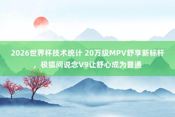 2026世界杯技术统计 20万级MPV舒享新标杆，极狐问说念V9让舒心成为普通