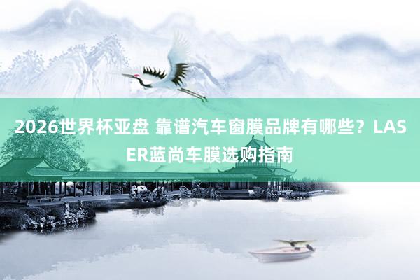2026世界杯亚盘 靠谱汽车窗膜品牌有哪些?LASER蓝尚车膜选购指南