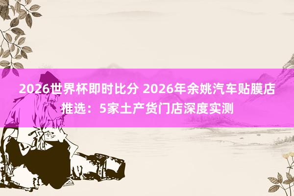 2026世界杯即时比分 2026年余姚汽车贴膜店推选:5家土产货门店深度实测