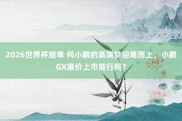 2026世界杯赔率 何小鹏的高端梦迎难而上，小鹏GX廉价上市能行吗？
