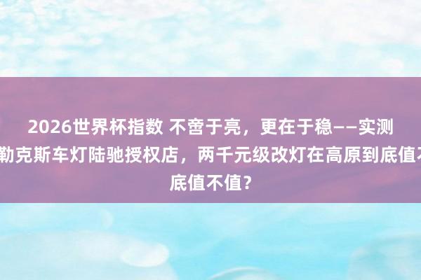 2026世界杯指数 不啻于亮,更在于稳——实测拉萨勒克斯车灯陆驰授权店,两千元级改灯在高原到底值不值?
