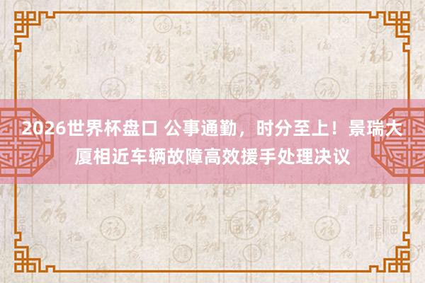 2026世界杯盘口 公事通勤，时分至上！景瑞大厦相近车辆故障高效援手处理决议