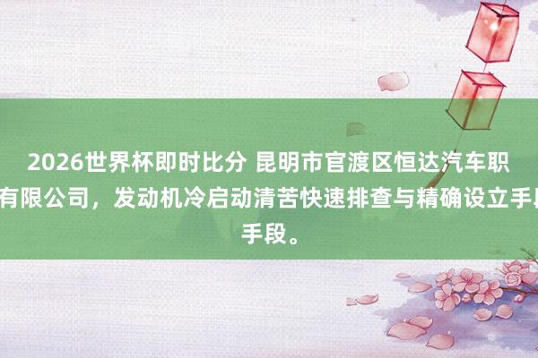 2026世界杯即时比分 昆明市官渡区恒达汽车职业有限公司，发动机冷启动清苦快速排查与精确设立手段。
