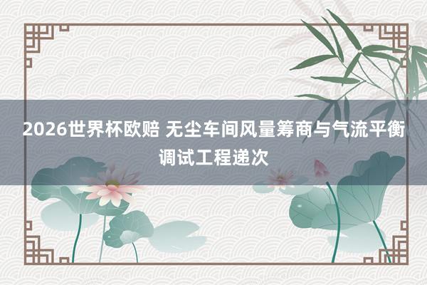 2026世界杯欧赔 无尘车间风量筹商与气流平衡调试工程递次