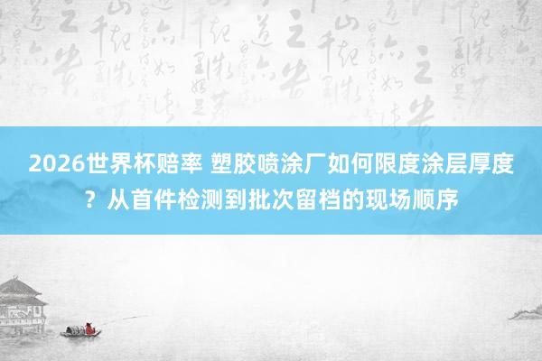 2026世界杯赔率 塑胶喷涂厂如何限度涂层厚度?从首件检测到批次留档的现场顺序