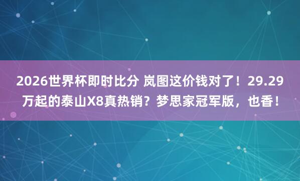 2026世界杯即时比分 岚图这价钱对了！29.29万起的泰山X8真热销？梦思家冠军版，也香！