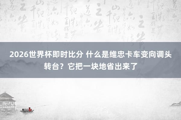 2026世界杯即时比分 什么是维忠卡车变向调头转台？它把一块地省出来了