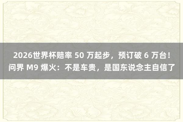 2026世界杯赔率 50 万起步，预订破 6 万台！问界 M9 爆火：不是车贵，是国东说念主自信了
