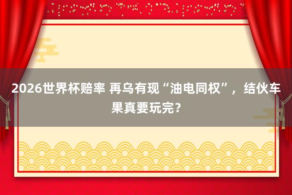 2026世界杯赔率 再乌有现“油电同权”,结伙车果真要玩完?