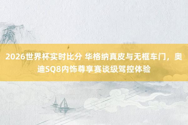 2026世界杯实时比分 华格纳真皮与无框车门,奥迪SQ8内饰尊享赛谈级驾控体验