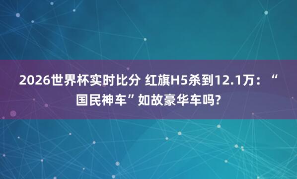 2026世界杯实时比分 红旗H5杀到12.1万：“国民神车”如故豪华车吗?