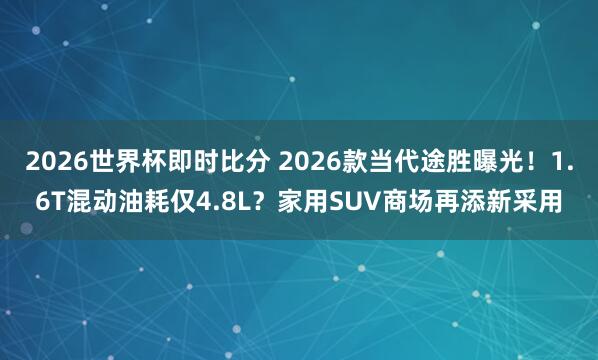 2026世界杯即时比分 2026款当代途胜曝光！1.6T混动油耗仅4.8L？家用SUV商场再添新采用