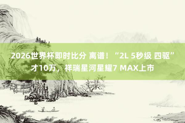 2026世界杯即时比分 离谱！“2L 5秒级 四驱”才10万，祥瑞星河星耀7 MAX上市