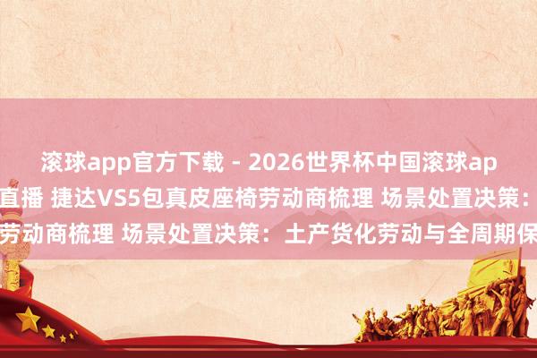 滚球app官方下载 - 2026世界杯中国滚球app官网,2026世界杯文字直播 捷达VS5包真皮座椅劳动商梳理 场景处置决策:土产货化劳动与全周期保险