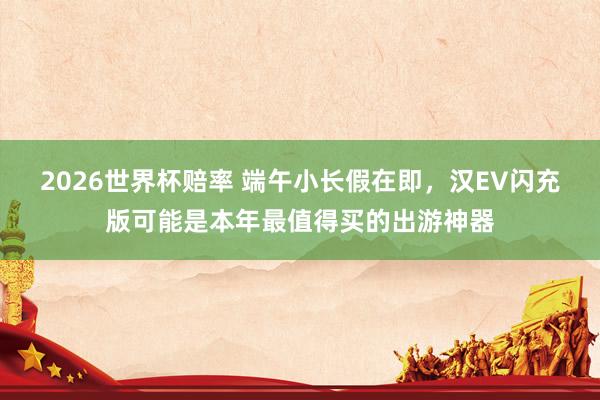 2026世界杯赔率 端午小长假在即，汉EV闪充版可能是本年最值得买的出游神器