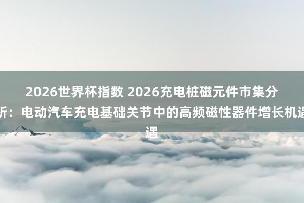2026世界杯指数 2026充电桩磁元件市集分析：电动汽车充电基础关节中的高频磁性器件增长机遇