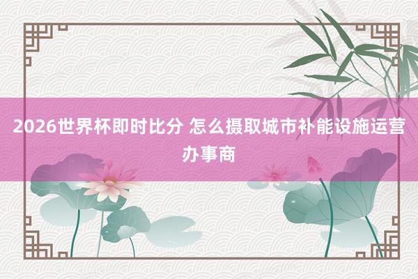 2026世界杯即时比分 怎么摄取城市补能设施运营办事商
