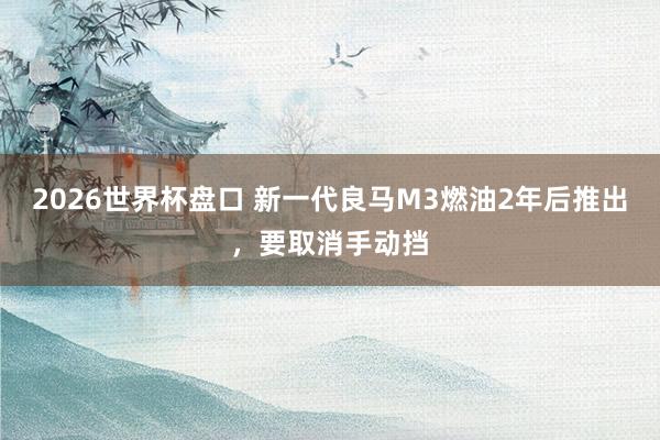 2026世界杯盘口 新一代良马M3燃油2年后推出，要取消手动挡