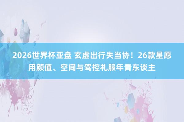 2026世界杯亚盘 玄虚出行失当协!26款星愿用颜值、空间与驾控礼服年青东谈主
