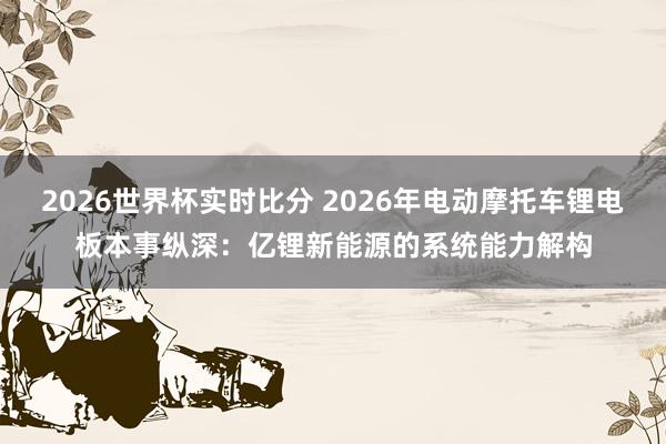 2026世界杯实时比分 2026年电动摩托车锂电板本事纵深：亿锂新能源的系统能力解构