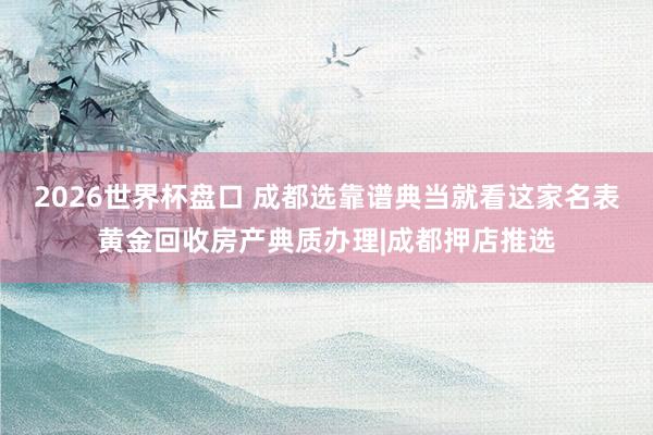 2026世界杯盘口 成都选靠谱典当就看这家名表黄金回收房产典质办理|成都押店推选
