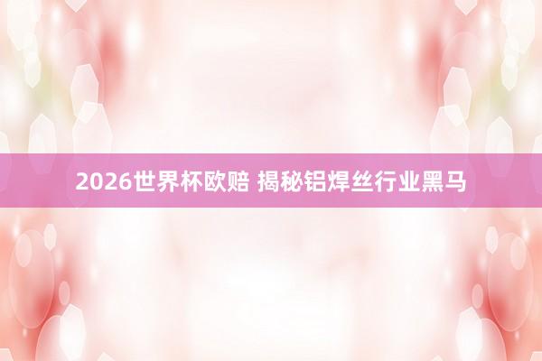 2026世界杯欧赔 揭秘铝焊丝行业黑马